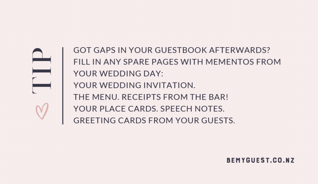 Got gaps in your guestbook afterwards? 
Fill in any spare pages with mementos from your wedding day: Your wedding invitation. 
The menu. Receipts from the Bar! Your place cards. Speech Notes. Greeting cards from your guests.